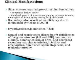  Short stature, stunted growth results from either:
- congenital lack of GH or
- the development of space-occupying intracranial tumors,
meningitis, or brain injury during early childhood.
 Secondary adrenocortical insufficiency due to
diminished synthesis of ACTH
 Hypothyroidism,(diminished TSH)
 Sexual and reproductive disorders r/t deficiencies
of the gonadotropins (LH and FSH) can produce
sterility, diminished sexual drive, and decreased
secondary sex characteristics,infertility and
amenorrhea, diminished spermatogenesis, and
testicular atrophy.
 