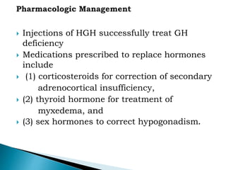  Injections of HGH successfully treat GH
deficiency
 Medications prescribed to replace hormones
include
 (1) corticosteroids for correction of secondary
adrenocortical insufficiency,
 (2) thyroid hormone for treatment of
myxedema, and
 (3) sex hormones to correct hypogonadism.
 