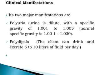  Its two major manifestations are
 Polyuria (urine is dilute, with a specific
gravity of 1:001 to 1.005 (normal
specific gravity is 1.00 1 - 1.030).
 Polydipsia (The client can drink and
excrete 5 to 10 liters of fluid per day.)

 