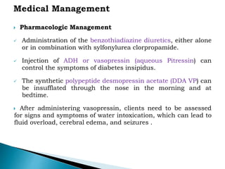  Pharmacologic Management
 Administration of the benzothiadiazine diuretics, either alone
or in combination with sylfonylurea clorpropamide.
 Injection of ADH or vasopressin (aqueous Pitressin) can
control the symptoms of diabetes insipidus.
 The synthetic polypeptide desmopressin acetate (DDA VP) can
be insufflated through the nose in the morning and at
bedtime.
 After administering vasopressin, clients need to be assessed
for signs and symptoms of water intoxication, which can lead to
fluid overload, cerebral edema, and seizures .
 