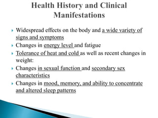  Widespread effects on the body and a wide variety of
signs and symptoms
 Changes in energy level and fatigue
 Tolerance of heat and cold as well as recent changes in
weight:
 Changes in sexual function and secondary sex
characteristics
 Changes in mood, memory, and ability to concentrate
and altered sleep patterns
 