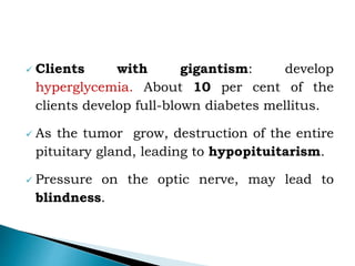  Clients with gigantism: develop
hyperglycemia. About 10 per cent of the
clients develop full-blown diabetes mellitus.
 As the tumor grow, destruction of the entire
pituitary gland, leading to hypopituitarism.
 Pressure on the optic nerve, may lead to
blindness.
 