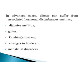 In advanced cases, clients can suffer from
associated hormonal disturbances such as,
 diabetes mellitus,
 goiter,
 Cushing's disease,
 changes in libido and
 menstrual disorders.
 