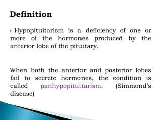  Hypopituitarism is a deficiency of one or
more of the hormones produced by the
anterior lobe of the pituitary.
When both the anterior and posterior lobes
fail to secrete hormones, the condition is
called panhypopituitarism. (Simmond’s
disease)
 