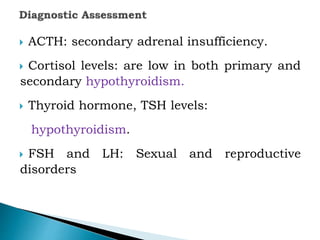 ACTH: secondary adrenal insufficiency.
 Cortisol levels: are low in both primary and
secondary hypothyroidism.
 Thyroid hormone, TSH levels:
hypothyroidism.
 FSH and LH: Sexual and reproductive
disorders
 