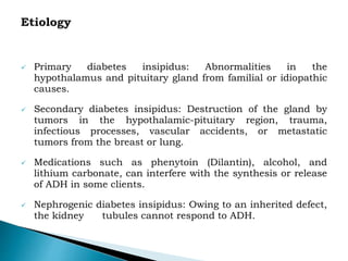  Primary diabetes insipidus: Abnormalities in the
hypothalamus and pituitary gland from familial or idiopathic
causes.
 Secondary diabetes insipidus: Destruction of the gland by
tumors in the hypothalamic-pituitary region, trauma,
infectious processes, vascular accidents, or metastatic
tumors from the breast or lung.
 Medications such as phenytoin (Dilantin), alcohol, and
lithium carbonate, can interfere with the synthesis or release
of ADH in some clients.
 Nephrogenic diabetes insipidus: Owing to an inherited defect,
the kidney tubules cannot respond to ADH.
 