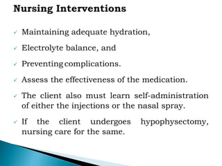  Maintaining adequate hydration,
 Electrolyte balance, and
 Preventing complications.
 Assess the effectiveness of the medication.
 The client also must learn self-administration
of either the injections or the nasal spray.
 If the client undergoes hypophysectomy,
nursing care for the same.
 