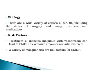  Etiology
 There are a wide variety of causes of SIADH, including
the stress of surgery and many disorders and
medications.
 Risk Factors
 Treatment of diabetes insipidus with vasopressin can
lead to SIADH if excessive amounts are administered.
 A variety of malignancies are risk factors for SIADH.
 