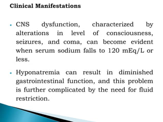 CNS dysfunction, characterized by
alterations in level of consciousness,
seizures, and coma, can become evident
when serum sodium falls to 120 mEq/L or
less.
 Hyponatremia can result in diminished
gastrointestinal function, and this problem
is further complicated by the need for fluid
restriction.
 
