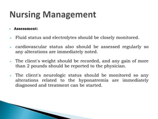  Assessment:
 Fluid status and electrolytes should be closely monitored.
 cardiovascular status also should be assessed regularly so
any alterations are immediately noted.
 The client's weight should be recorded, and any gain of more
than 2 pounds should be reported to the physician.
 The client's neurologic status should be monitored so any
alterations related to the hyponatremia are immediately
diagnosed and treatment can be started.
 