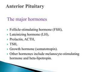 The major hormones
 Follicle-stimulating hormone (FSH),
 Luteinizing hormone (LH),
 Prolactin, ACTH,
 TSH,
 Growth hormone (somatotropin).
 Other hormones include melanocyte-stimulating
hormone and beta-lipotropin.
 