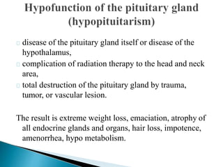 disease of the pituitary gland itself or disease of the
hypothalamus,
complication of radiation therapy to the head and neck
area,
total destruction of the pituitary gland by trauma,
tumor, or vascular lesion.
The result is extreme weight loss, emaciation, atrophy of
all endocrine glands and organs, hair loss, impotence,
amenorrhea, hypo metabolism.
 