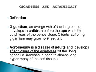 Definition
Gigantism, an overgrowth of the long bones,
develops in children before the age when the
epiphyses of the bones close. Clients suffering
gigantism may grow to 9 feet tall.
Acromegaly is a disease of adults and develops
after closure of the epiphyses 'of the long
bones.i.e. increase in bone thickness and
hypertrophy of the soft tissues.
 