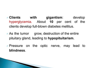  Clients with gigantism: develop
hyperglycemia. About 10 per cent of the
clients develop full-blown diabetes mellitus.
 As the tumor grow, destruction of the entire
pituitary gland, leading to hypopituitarism.
 Pressure on the optic nerve, may lead to
blindness.
 