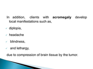 In addition, clients with acromegaly develop
local manifestations such as,
 diplopia,
 headache
 blindness,
 and lethargy,
due to compression of brain tissue by the tumor.
 