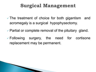  The treatment of choice for both gigantism and
acromegaly is a surgical hypophysectomy.
 Partial or complete removal of the pituitary gland.
 Following surgery, the need for cortisone
replacement may be permanent.
 