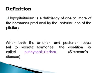 Hypopituitarism is a deficiency of one or more of
the hormones produced by the anterior lobe of the
pituitary.
When both the anterior and posterior lobes
secrete hormones, the condition is
panhypopituitarism. (Simmond’s
fail to
called
disease)
 