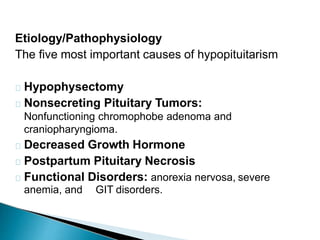 Etiology/Pathophysiology
The five most important causes of hypopituitarism
Hypophysectomy
Nonsecreting Pituitary Tumors:
Nonfunctioning chromophobe adenoma and
craniopharyngioma.
Decreased Growth Hormone
Postpartum Pituitary Necrosis
Functional Disorders: anorexia nervosa, severe
anemia, and GIT disorders.
 