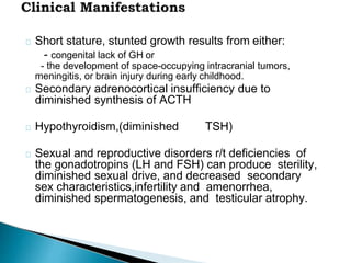 Short stature, stunted growth results from either:
- congenital lack of GH or
- the development of space-occupying intracranial tumors,
meningitis, or brain injury during early childhood.
Secondary adrenocortical insufficiency due to
diminished synthesis of ACTH
Hypothyroidism,(diminished TSH)
Sexual and reproductive disorders r/t deficiencies of
the gonadotropins (LH and FSH) can produce sterility,
diminished sexual drive, and decreased secondary
sex characteristics,infertility and amenorrhea,
diminished spermatogenesis, and testicular atrophy.
 