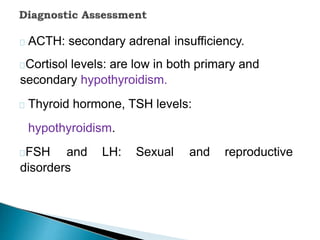 ACTH: secondary adrenal insufficiency.
Cortisol levels: are low in both primary and
secondary hypothyroidism.
Thyroid hormone, TSH levels:
hypothyroidism.
FSH and LH: Sexual and reproductive
disorders
 