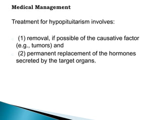 Treatment for hypopituitarism involves:
(1) removal, if possible of the causative factor
(e.g., tumors) and
(2) permanent replacement of the hormones
secreted by the target organs.
 