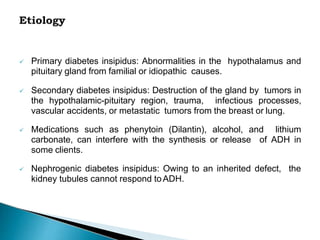  Primary diabetes insipidus: Abnormalities in the hypothalamus and
pituitary gland from familial or idiopathic causes.
 Secondary diabetes insipidus: Destruction of the gland by tumors in
the hypothalamic-pituitary region, trauma, infectious processes,
vascular accidents, or metastatic tumors from the breast or lung.
 Medications such as phenytoin (Dilantin), alcohol, and lithium
carbonate, can interfere with the synthesis or release of ADH in
some clients.
 Nephrogenic diabetes insipidus: Owing to an inherited defect, the
kidney tubules cannot respond toADH.
 