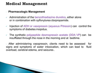 Pharmacologic Management
 Administration of the benzothiadiazine diuretics, either alone
or in combination with sylfonylurea clorpropamide.
 Injection of ADH or vasopressin (aqueous Pitressin) can control the
symptoms of diabetes insipidus.
 The synthetic polypeptide desmopressin acetate (DDA VP) can be
insufflated through the nose in the morning and at bedtime.
After administering vasopressin, clients need to be assessed for
signs and symptoms of water intoxication, which can lead to fluid
overload, cerebral edema, and seizures .
 