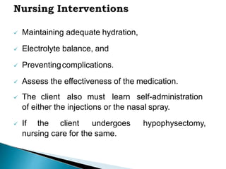  Maintaining adequate hydration,
 Electrolyte balance, and
 Preventingcomplications.
 Assess the effectiveness of the medication.
 The client also must learn self-administration
of either the injections or the nasal spray.
 If the client undergoes hypophysectomy,
nursing care for the same.
 