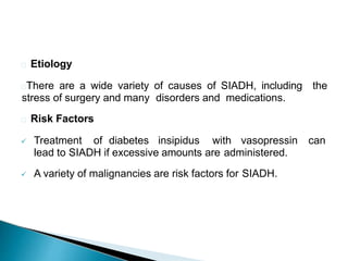 Etiology
There are a wide variety of causes of SIADH, including the
stress of surgery and many disorders and medications.
Risk Factors
 Treatment of diabetes insipidus with vasopressin can
lead to SIADH if excessive amounts are administered.
 A variety of malignancies are risk factors for SIADH.
 