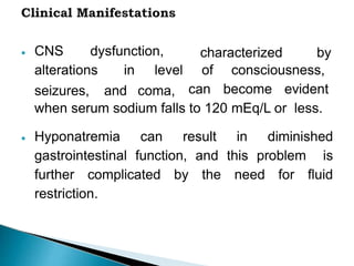  CNS dysfunction,
alterations in level
characterized by
seizures, and coma,
of consciousness,
can become evident
when serum sodium falls to 120 mEq/L or less.
 Hyponatremia can result in diminished
gastrointestinal function, and this problem is
further complicated by the need for fluid
restriction.
 