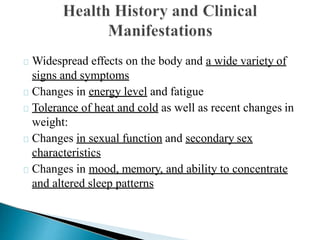 Widespread effects on the body and a wide variety of
signs and symptoms
Changes in energy level and fatigue
Tolerance of heat and cold as well as recent changes in
weight:
Changes in sexual function and secondary sex
characteristics
Changes in mood, memory, and ability to concentrate
and altered sleep patterns
 