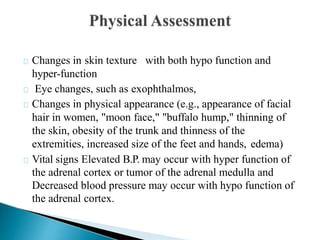 Changes in skin texture with both hypo function and
hyper-function
Eye changes, such as exophthalmos,
Changes in physical appearance (e.g., appearance of facial
hair in women, "moon face," "buffalo hump," thinning of
the skin, obesity of the trunk and thinness of the
extremities, increased size of the feet and hands, edema)
Vital signs Elevated B.P. may occur with hyper function of
the adrenal cortex or tumor of the adrenal medulla and
Decreased blood pressure may occur with hypo function of
the adrenal cortex.
 