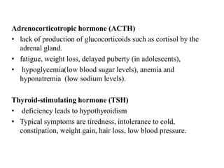 Adrenocorticotropic hormone (ACTH)
• lack of production of glucocorticoids such as cortisol by the
  adrenal gland.
• fatigue, weight loss, delayed puberty (in adolescents),
• hypoglycemia(low blood sugar levels), anemia and
  hyponatremia (low sodium levels).

Thyroid-stimulating hormone (TSH)
• deficiency leads to hypothyroidism
• Typical symptoms are tiredness, intolerance to cold,
  constipation, weight gain, hair loss, low blood pressure.
 