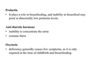 Prolactin
• It plays a role in breastfeeding, and inability to breastfeed may
  point at abnormally low prolactin levels.

Anti diuretic hormone
• inability to concentrate the urine
• extreme thirst

Oxytocin
• deficiency generally causes few symptoms, as it is only
  required at the time of childbirth and breastfeeding.
 
