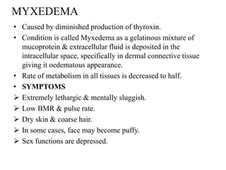 MYXEDEMA
• Caused by diminished production of thyroxin.
• Condition is called Myxedema as a gelatinous mixture of
  mucoprotein & extracellular fluid is deposited in the
  intracellular space, specifically in dermal connective tissue
  giving it oedematous appearance.
• Rate of metabolism in all tissues is decreased to half.
• SYMPTOMS
 Extremely lethargic & mentally sluggish.
 Low BMR & pulse rate.
 Dry skin & coarse hair.
 In some cases, face may become puffy.
 Sex functions are depressed.
 