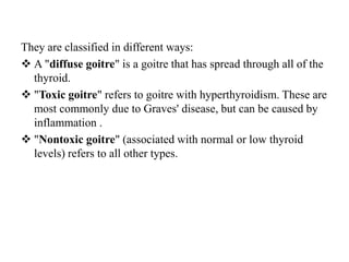 They are classified in different ways:
 A "diffuse goitre" is a goitre that has spread through all of the
  thyroid.
 "Toxic goitre" refers to goitre with hyperthyroidism. These are
  most commonly due to Graves' disease, but can be caused by
  inflammation .
 "Nontoxic goitre" (associated with normal or low thyroid
  levels) refers to all other types.
 