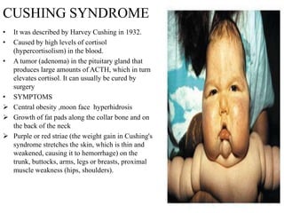 CUSHING SYNDROME
• It was described by Harvey Cushing in 1932.
• Caused by high levels of cortisol
  (hypercortisolism) in the blood.
• A tumor (adenoma) in the pituitary gland that
  produces large amounts of ACTH, which in turn
  elevates cortisol. It can usually be cured by
  surgery
• SYMPTOMS
 Central obesity ,moon face hyperhidrosis
 Growth of fat pads along the collar bone and on
  the back of the neck
 Purple or red striae (the weight gain in Cushing's
  syndrome stretches the skin, which is thin and
  weakened, causing it to hemorrhage) on the
  trunk, buttocks, arms, legs or breasts, proximal
  muscle weakness (hips, shoulders).
 