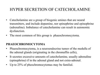HYPER SECRETION OF CATECHOLAMINE

• Catecholamine are a group of biogenic amines that are neural
  transmitters, and include dopamine, nor epinephrine and epinephrine
  (adrenaline). Imbalance of catecholamine can result in autonomic
  dysfunction.
• The most common of this group is phaeochromocytoma.

PHAEOCHROMOCYTOMA
• Phaeochromocytoma, is a neuroendocrine tumor of the medulla of
  the adrenal glands (originating in the chromaffin cells),
• It secretes excessive amounts of catecholamine, usually adrenaline
  (epinephrine) if in the adrenal gland and not extra-adrenal.
• Up to 25% of pheochromocytomas may be familial.
 