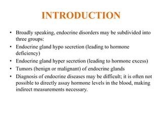 INTRODUCTION
• Broadly speaking, endocrine disorders may be subdivided into
  three groups:
• Endocrine gland hypo secretion (leading to hormone
  deficiency)
• Endocrine gland hyper secretion (leading to hormone excess)
• Tumors (benign or malignant) of endocrine glands
• Diagnosis of endocrine diseases may be difficult; it is often not
  possible to directly assay hormone levels in the blood, making
  indirect measurements necessary.
 