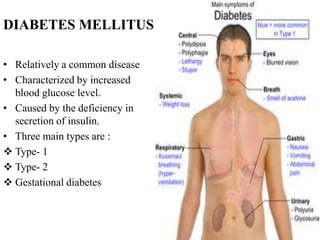 DIABETES MELLITUS

• Relatively a common disease
• Characterized by increased
  blood glucose level.
• Caused by the deficiency in
  secretion of insulin.
• Three main types are :
 Type- 1
 Type- 2
 Gestational diabetes
 