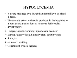HYPOGLYCEMIA
• It a state produced by a lower than normal level of blood
  glucose.
• The cause is excessive insulin produced in the body due to
  inborn errors, medications or hormone deficiencies.
• SYMPTOMS
 Hunger, Nausea, vomiting, abdominal discomfort
 Staring, "glassy" look, blurred vision, double vision
 Paralysis
 abnormal breathing
 Generalized or focal seizures
 