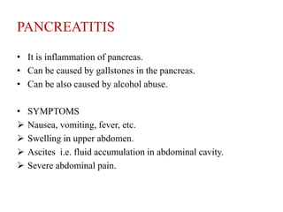 PANCREATITIS

• It is inflammation of pancreas.
• Can be caused by gallstones in the pancreas.
• Can be also caused by alcohol abuse.

•   SYMPTOMS
   Nausea, vomiting, fever, etc.
   Swelling in upper abdomen.
   Ascites i.e. fluid accumulation in abdominal cavity.
   Severe abdominal pain.
 