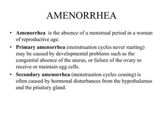 AMENORRHEA
• Amenorrhea is the absence of a menstrual period in a woman
  of reproductive age.
• Primary amenorrhea (menstruation cycles never starting)
  may be caused by developmental problems such as the
  congenital absence of the uterus, or failure of the ovary to
  receive or maintain egg cells.
• Secondary amenorrhea (menstruation cycles ceasing) is
  often caused by hormonal disturbances from the hypothalamus
  and the pituitary gland.
 