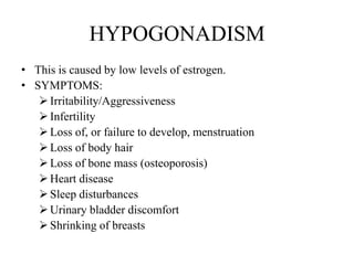 HYPOGONADISM
• This is caused by low levels of estrogen.
• SYMPTOMS:
    Irritability/Aggressiveness
    Infertility
    Loss of, or failure to develop, menstruation
    Loss of body hair
    Loss of bone mass (osteoporosis)
    Heart disease
    Sleep disturbances
    Urinary bladder discomfort
    Shrinking of breasts
 