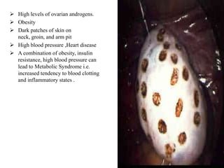  High levels of ovarian androgens.
 Obesity
 Dark patches of skin on
  neck, groin, and arm pit
 High blood pressure ,Heart disease
 A combination of obesity, insulin
  resistance, high blood pressure can
  lead to Metabolic Syndrome i.e.
  increased tendency to blood clotting
  and inflammatory states .
 