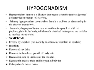HYPOGONADISM
• Hypogonadism in men is a disorder that occurs when the testicles (gonads)
  do not produce enough testosterone.
• Primary hypogonadism occurs when there is a problem or abnormality in
  the testicles themselves.
• Secondary hypogonadism occurs when there is a problem with the
  pituitary gland in the brain, which sends chemical messages to the testicles
  to produce testosterone.
• SYMPTOMS
 Erectile dysfunction (the inability to achieve or maintain an erection)
 Infertility
 Decreased sex drive
 Decrease in beard and growth of body hair
 Decrease in size or firmness of the testicles
 Decrease in muscle mass and increase in body fat
 Enlarged male breast tissue
 