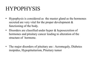 HYPOPHYSIS
• Hypophysis is considered as the master gland as the hormones
  secreted are very vital for the proper development &
  functioning of the body.
• Disorders are classified under hyper & hyposecretion of
  hormones and pituitary cancer leading to alteration of the
  structure of hormone.

• The major disorders of pituitary are : Acromegaly, Diabetes
  insipidus, Hypopituitarism, Pituitary tumor
 