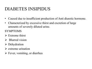 DIABETES INSIPIDUS
• Caused due to insufficient production of Anti diuretic hormone.
• Characterized by excessive thirst and excretion of large
  amounts of severely diluted urine.
SYMPTOMS
 Extreme thirst
 Blurred vision
 Dehydration
 extreme urination
 Fever, vomiting, or diarrhea
 