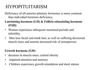 HYPOPITUITARISM
Deficiency of all anterior pituitary hormones is more common
  than individual hormone deficiency.
Luteinizing hormone (LH) & Follicle-stimulating hormone
  (FSH)
• Women experience infrequent menstrual periods and
  infertility.
• Men lose facial and trunk hair, as well as suffering decreased
  muscle mass and anemia increased risk of osteoporosis

Growth hormone (GH)
• decrease in muscle mass, central obesity
• impaired attention and memory
• Children experience growth retardation and short stature
 