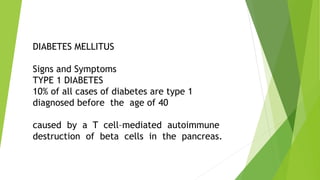 DIABETES MELLITUS
Signs and Symptoms
TYPE 1 DIABETES
10% of all cases of diabetes are type 1
diagnosed before the age of 40
caused by a T cell–mediated autoimmune
destruction of beta cells in the pancreas.
 